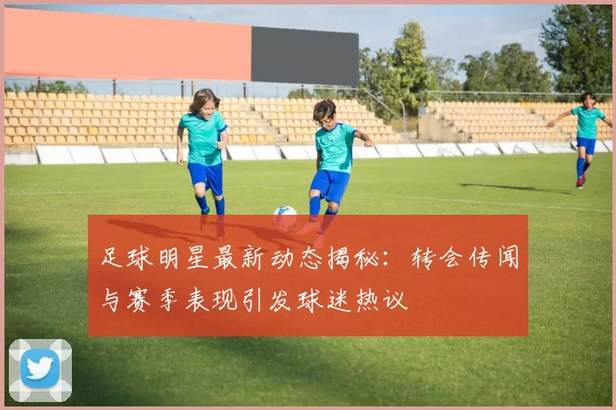 足球明星最新动态揭秘：转会传闻与赛季表现引发球迷热议