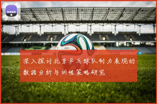 深入探讨北京乒乓球队耐力表现的数据分析与训练策略研究