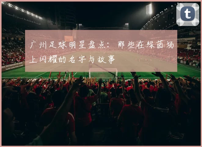 广州足球明星盘点：那些在绿茵场上闪耀的名字与故事