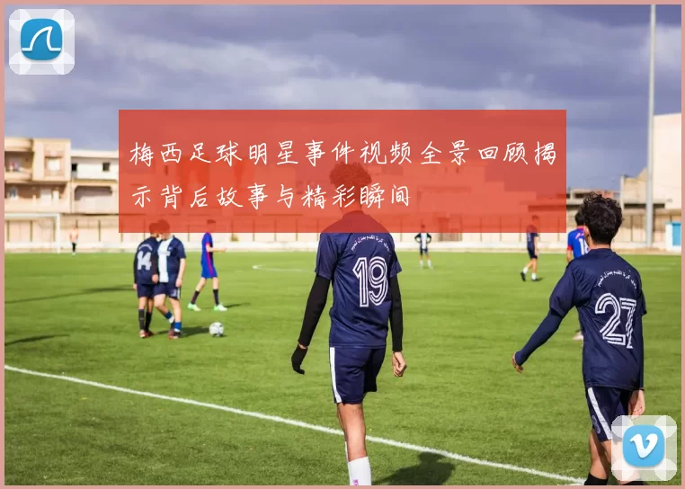 梅西足球明星事件视频全景回顾揭示背后故事与精彩瞬间