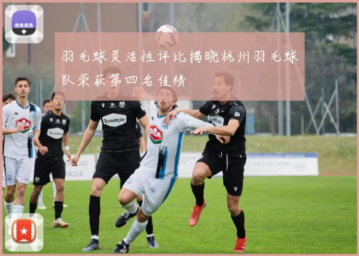 羽毛球灵活性评比揭晓杭州羽毛球队荣获第四名佳绩