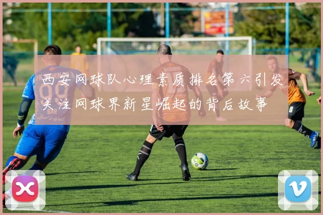 西安网球队心理素质排名第六引发关注网球界新星崛起的背后故事