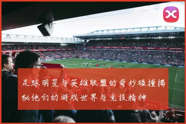 足球明星与英雄联盟的奇妙碰撞揭秘他们的游戏世界与竞技精神