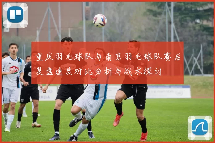 重庆羽毛球队与南京羽毛球队赛后复盘速度对比分析与战术探讨