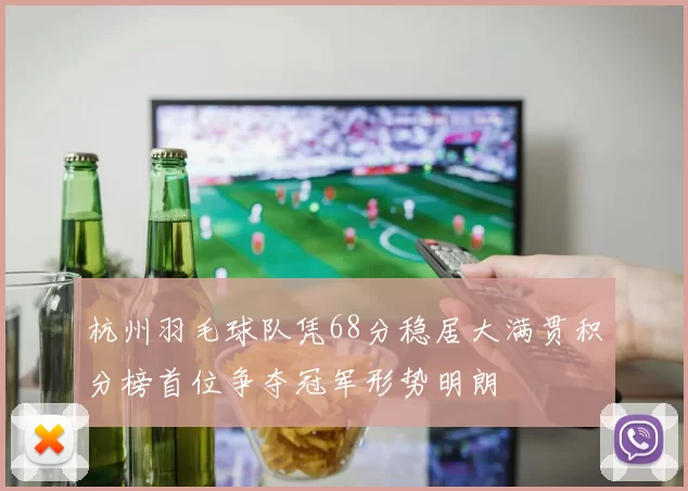 杭州羽毛球队凭68分稳居大满贯积分榜首位争夺冠军形势明朗